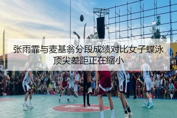 张雨霏与麦基翁分段成绩对比女子蝶泳顶尖差距正在缩小